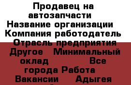 Продавец на автозапчасти › Название организации ­ Компания-работодатель › Отрасль предприятия ­ Другое › Минимальный оклад ­ 30 000 - Все города Работа » Вакансии   . Адыгея респ.,Адыгейск г.